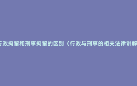 行政拘留和刑事拘留的区别（行政与刑事的相关法律讲解）