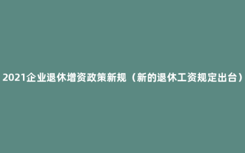 2021企业退休增资政策新规（新的退休工资规定出台）