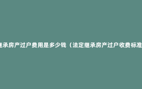 继承房产过户费用是多少钱（法定继承房产过户收费标准）