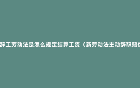 急辞工劳动法是怎么规定结算工资（新劳动法主动辞职赔偿）