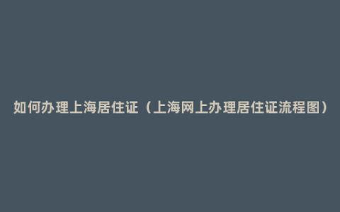 如何办理上海居住证（上海网上办理居住证流程图）