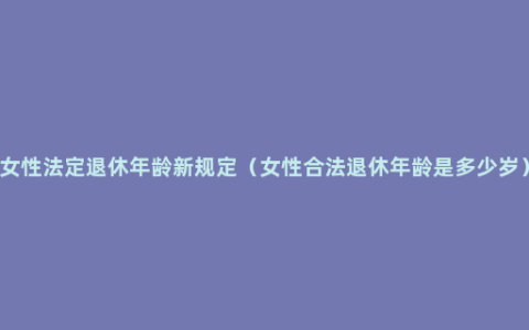 女性法定退休年龄新规定（女性合法退休年龄是多少岁）