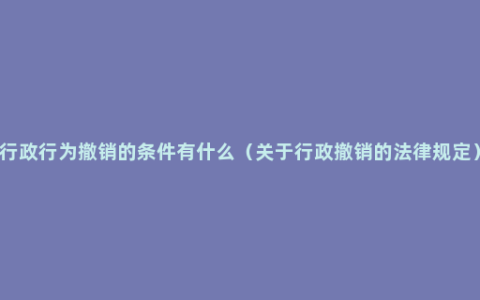 行政行为撤销的条件有什么（关于行政撤销的法律规定）