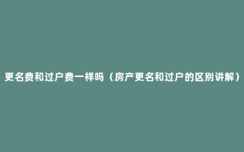 更名费和过户费一样吗（房产更名和过户的区别讲解）