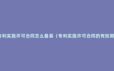 专利实施许可合同怎么备案（专利实施许可合同的有效期）