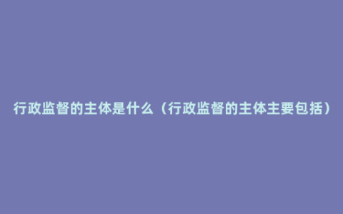 行政监督的主体是什么（行政监督的主体主要包括）