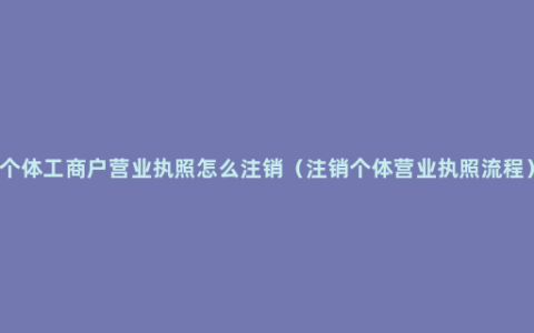 个体工商户营业执照怎么注销（注销个体营业执照流程）