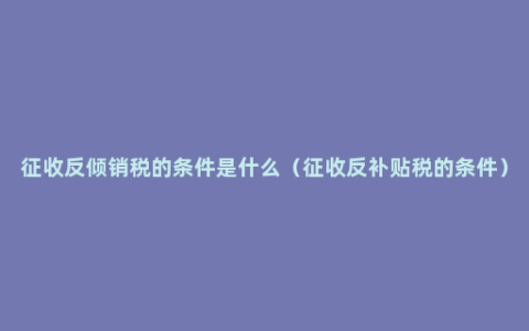 征收反倾销税的条件是什么（征收反补贴税的条件）