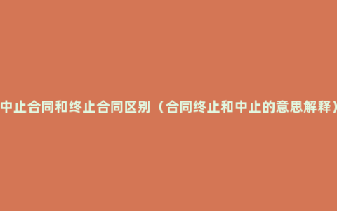 中止合同和终止合同区别（合同终止和中止的意思解释）