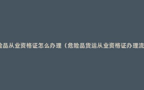 危险品从业资格证怎么办理（危险品货运从业资格证办理流程）