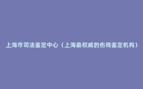 上海市司法鉴定中心（上海最权威的伤残鉴定机构）