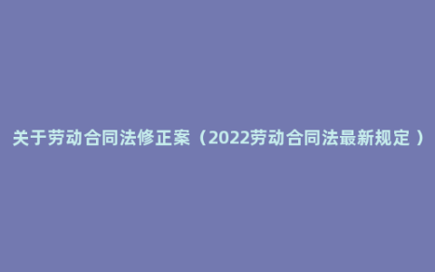 关于劳动合同法修正案（2022劳动合同法最新规定 ）