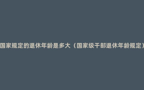 国家规定的退休年龄是多大（国家级干部退休年龄规定）