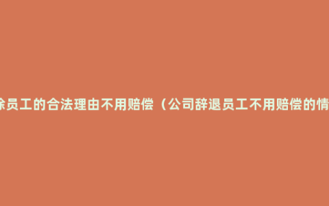 开除员工的合法理由不用赔偿（公司辞退员工不用赔偿的情况）