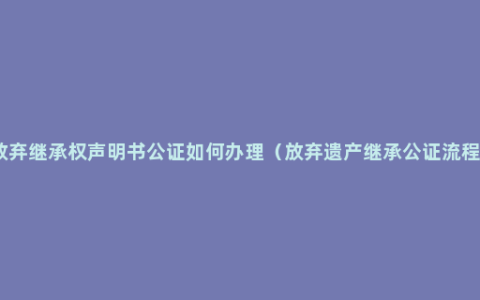 放弃继承权声明书公证如何办理（放弃遗产继承公证流程）