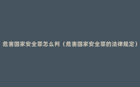 危害国家安全罪怎么判（危害国家安全罪的法律规定）