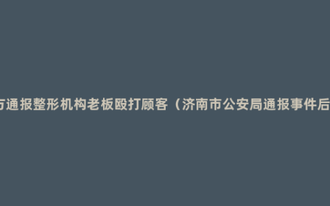 警方通报整形机构老板殴打顾客（济南市公安局通报事件后续）