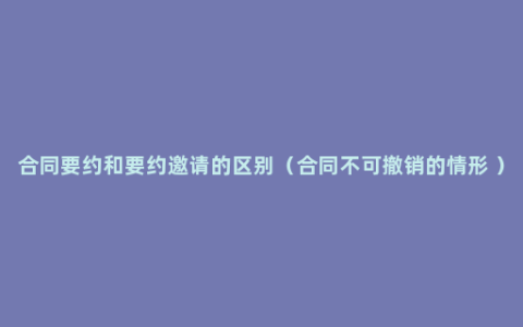 合同要约和要约邀请的区别（合同不可撤销的情形 ）