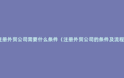 注册外贸公司需要什么条件（注册外贸公司的条件及流程）