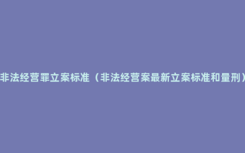 非法经营罪立案标准（非法经营案最新立案标准和量刑）