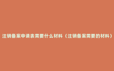 注销备案申请表需要什么材料（注销备案需要的材料）