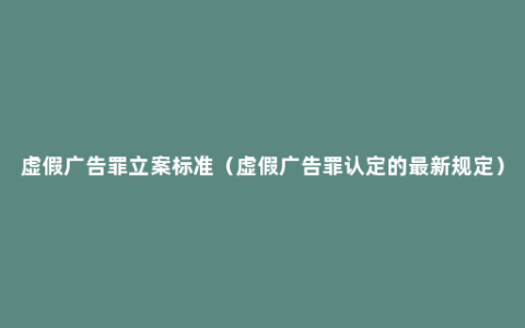 虚假广告罪立案标准（虚假广告罪认定的最新规定）