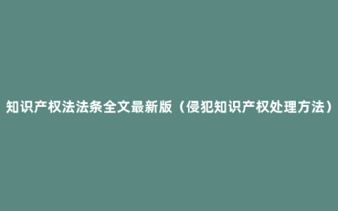 知识产权法法条全文最新版（侵犯知识产权处理方法）