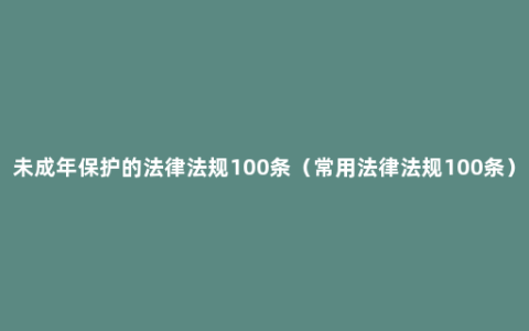 未成年保护的法律法规100条（常用法律法规100条）