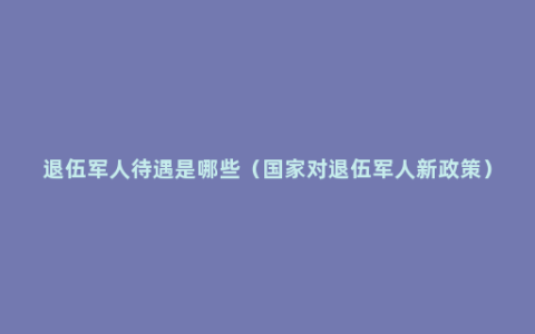 退伍军人待遇是哪些（国家对退伍军人新政策）