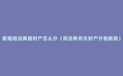 新婚姻法离婚财产怎么分（民法典有关财产分割新规）