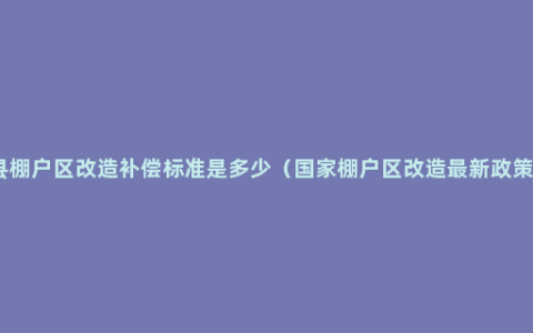 县棚户区改造补偿标准是多少（国家棚户区改造最新政策）