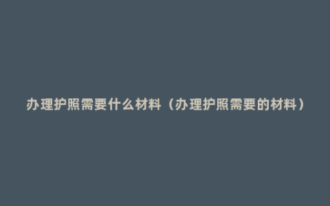 办理护照需要什么材料（办理护照需要的材料）