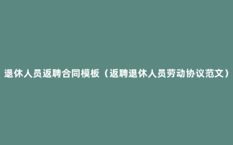 退休人员返聘合同模板（返聘退休人员劳动协议范文）