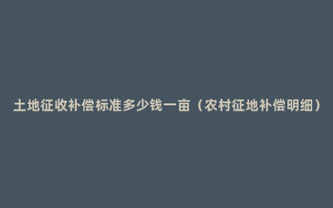 土地征收补偿标准多少钱一亩（农村征地补偿明细）