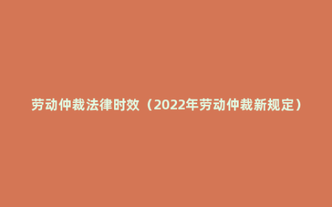 劳动仲裁法律时效（2022年劳动仲裁新规定）