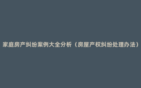 家庭房产纠纷案例大全分析（房屋产权纠纷处理办法）