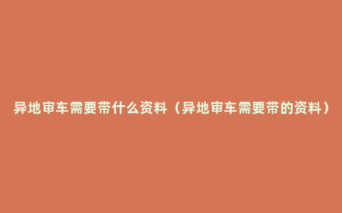 异地审车需要带什么资料（异地审车需要带的资料）