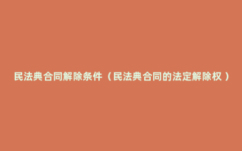 民法典合同解除条件（民法典合同的法定解除权 ）