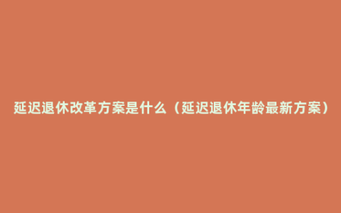 延迟退休改革方案是什么（延迟退休年龄最新方案）