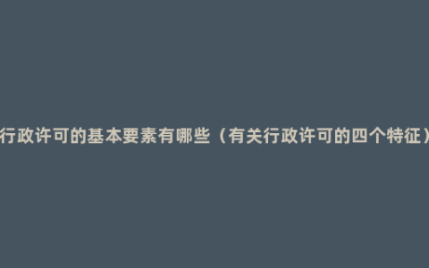 行政许可的基本要素有哪些（有关行政许可的四个特征）