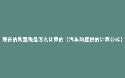 现在的购置税是怎么计算的（汽车购置税的计算公式）