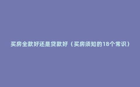 买房全款好还是贷款好（买房须知的18个常识）