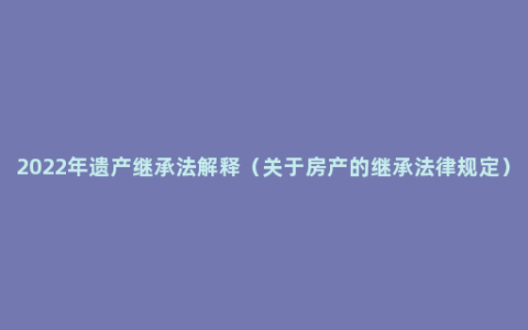 2022年遗产继承法解释（关于房产的继承法律规定）