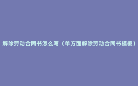 解除劳动合同书怎么写（单方面解除劳动合同书模板）