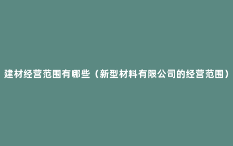 建材经营范围有哪些（新型材料有限公司的经营范围）