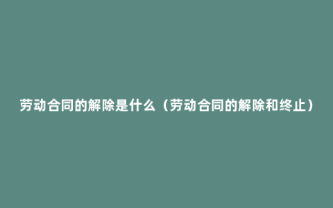 劳动合同的解除是什么（劳动合同的解除和终止）