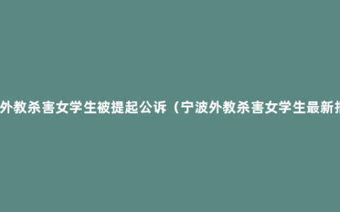 宁波外教杀害女学生被提起公诉（宁波外教杀害女学生最新报道）