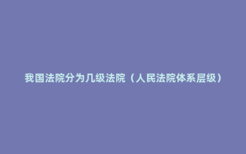 我国法院分为几级法院（人民法院体系层级）