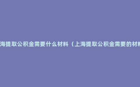 上海提取公积金需要什么材料（上海提取公积金需要的材料）