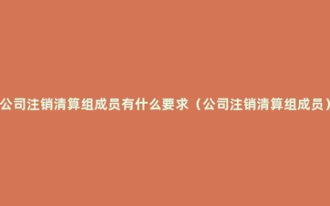 公司注销清算组成员有什么要求（公司注销清算组成员）